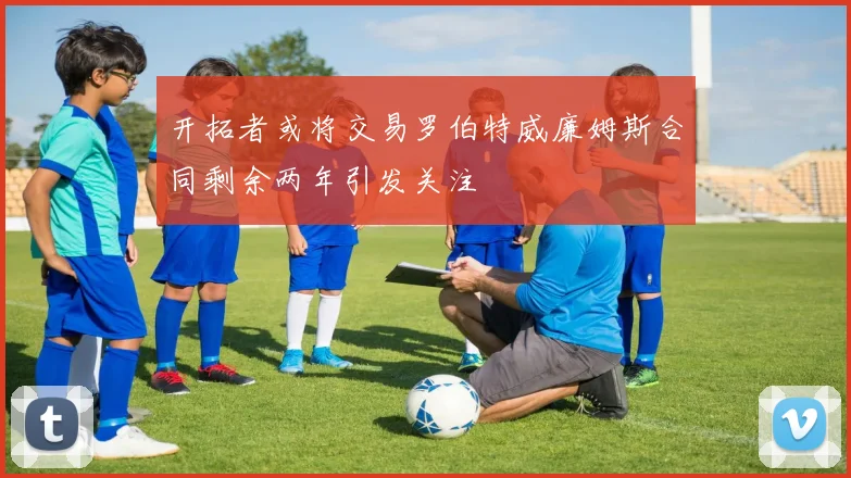 开拓者或将交易罗伯特威廉姆斯合同剩余两年引发关注