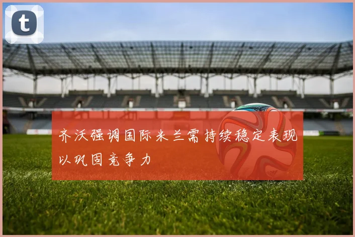 齐沃强调国际米兰需持续稳定表现以巩固竞争力